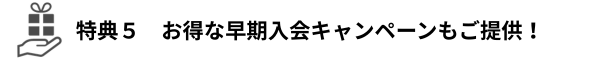 特典５　お得な早期入会キャンペーンもご提供！（特典5の説明に進む）